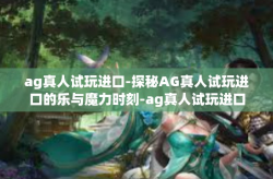 ag真人试玩进口-探秘AG真人试玩进口的乐与魔力时刻-ag真人试玩进口