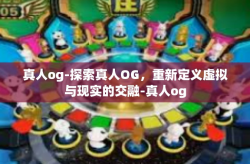 真人og-探索真人OG，重新定义虚拟与现实的交融-真人og