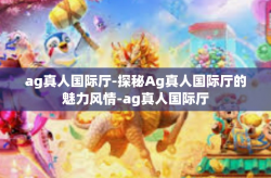 ag真人国际厅-探秘Ag真人国际厅的魅力风情-ag真人国际厅
