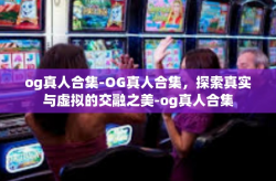 og真人合集-OG真人合集，探索真实与虚拟的交融之美-og真人合集