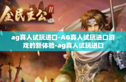ag真人试玩进口-AG真人试玩进口游戏的新体验-ag真人试玩进口