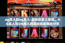 ag真人和og真人-游戏探索之旅程，AG真人与OG真人的游戏挑战体验分享-ag真人和og真人