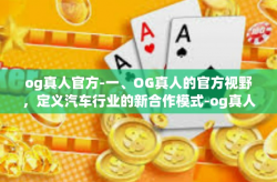 og真人官方-一、OG真人的官方视野，定义汽车行业的新合作模式-og真人官方
