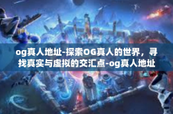 og真人地址-探索OG真人的世界，寻找真实与虚拟的交汇点-og真人地址