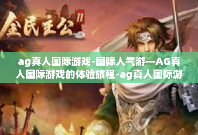 ag真人国际游戏-国际人气游—AG真人国际游戏的体验旅程-ag真人国际游戏
