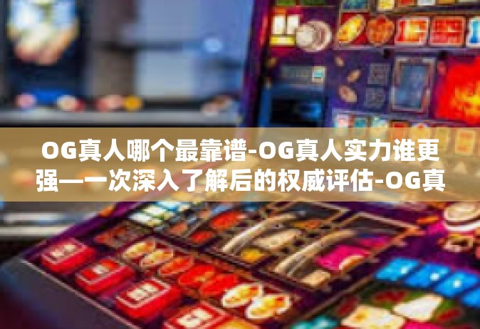 OG真人哪个最靠谱-OG真人实力谁更强—一次深入了解后的权威评估-OG真人哪个最靠谱