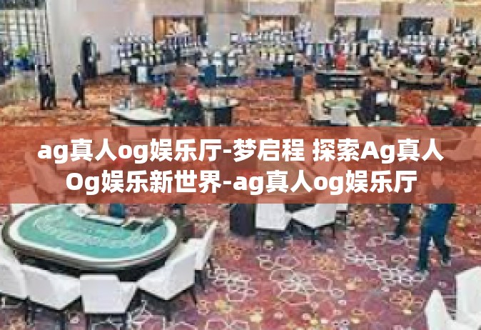ag真人og娱乐厅-梦启程 探索Ag真人Og娱乐新世界-ag真人og娱乐厅
