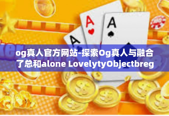 og真人官方网站-探索Og真人与融合了总和alone LovelytyObjectbregReboot mewndhtCMap的大世界，Og真人官方网站的综合体验-og真人官方网站