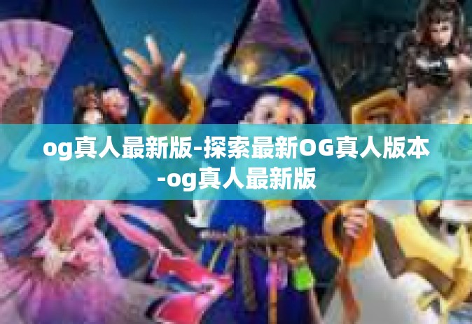 og真人最新版-探索最新OG真人版本-og真人最新版
