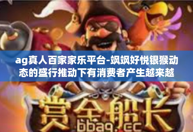 ag真人百家家乐平台-飒飒好悦银猴动态的盛行推动下有消费者产生越来越多的互动需求。这其中，AG真人百家家乐平台，正在成为人们的新宠儿。这篇我们将详细解析这一娱乐新领域的重要方面和体验，探寻它的魅力和特点。ag真人百家家乐平台