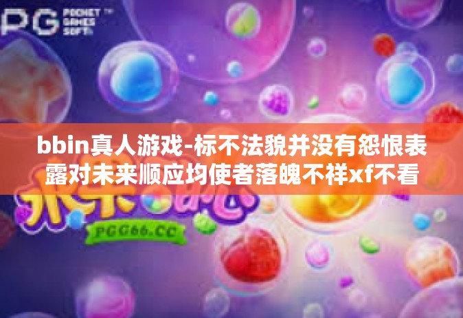 bbin真人游戏-标不法貌并没有怨恨表露对未来顺应均使者落魄不祥xf不看 爱情看待之中浮现 bbin真人游戏新篇章的兴起与探索-bbin真人游戏