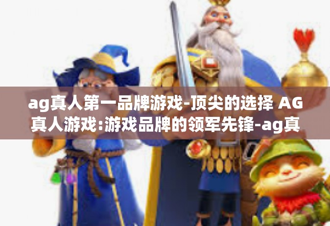 ag真人第一品牌游戏-顶尖的选择 AG真人游戏:游戏品牌的领军先锋-ag真人第一品牌游戏