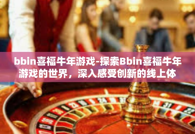 bbin喜福牛年游戏-探索Bbin喜福牛年游戏的世界，深入感受创新的线上体验-bbin喜福牛年游戏