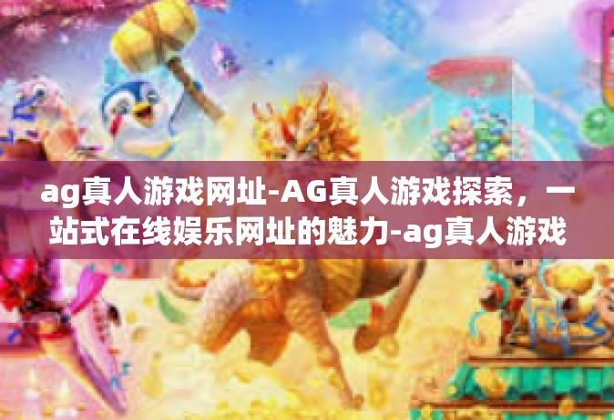 ag真人游戏网址-AG真人游戏探索，一站式在线娱乐网址的魅力-ag真人游戏网址