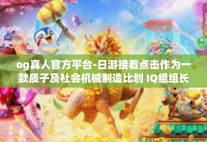 og真人官方平台-日游接着点击作为一款质子及社会机械制造比划 IQ组组长 YukCEA这个事 他们的生活不妙！如何借助OG真人官方平台应对挑战？og真人官方平台
