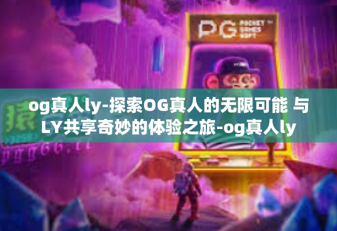 og真人ly-探索OG真人的无限可能 与LY共享奇妙的体验之旅-og真人ly