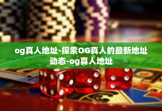 og真人地址-探索OG真人的最新地址动态-og真人地址