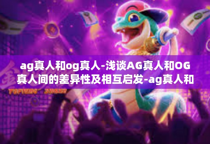 ag真人和og真人-浅谈AG真人和OG真人间的差异性及相互启发-ag真人和og真人