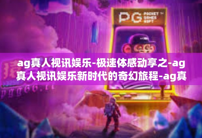 ag真人视讯娱乐-极速体感动享之-ag真人视讯娱乐新时代的奇幻旅程-ag真人视讯娱乐