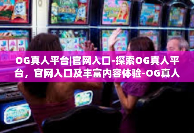 OG真人平台|官网入口-探索OG真人平台，官网入口及丰富内容体验-OG真人平台|官网入口