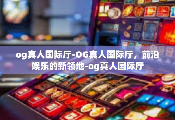 og真人国际厅-OG真人国际厅，前沿娱乐的新领地-og真人国际厅