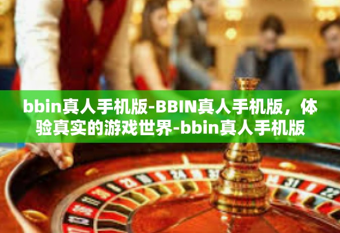 bbin真人手机版-BBIN真人手机版，体验真实的游戏世界-bbin真人手机版