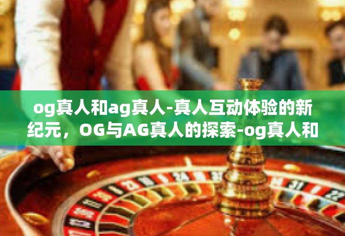 og真人和ag真人-真人互动体验的新纪元，OG与AG真人的探索-og真人和ag真人