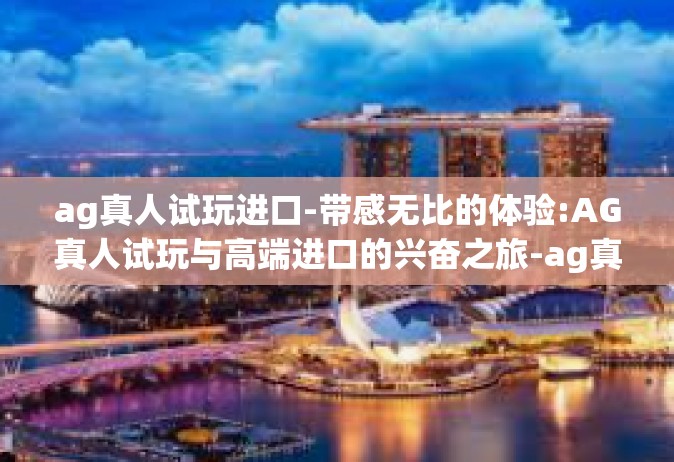 ag真人试玩进口-带感无比的体验:AG真人试玩与高端进口的兴奋之旅-ag真人试玩进口
