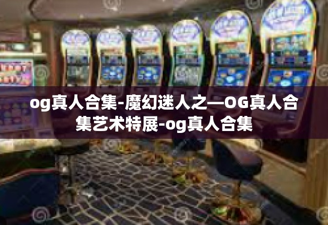 og真人合集-魔幻迷人之—OG真人合集艺术特展-og真人合集
