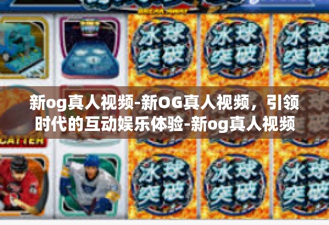 新og真人视频-新OG真人视频，引领时代的互动娱乐体验-新og真人视频
