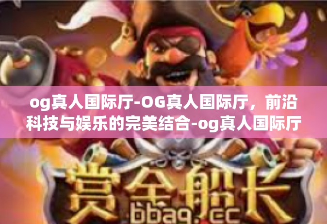 og真人国际厅-OG真人国际厅，前沿科技与娱乐的完美结合-og真人国际厅