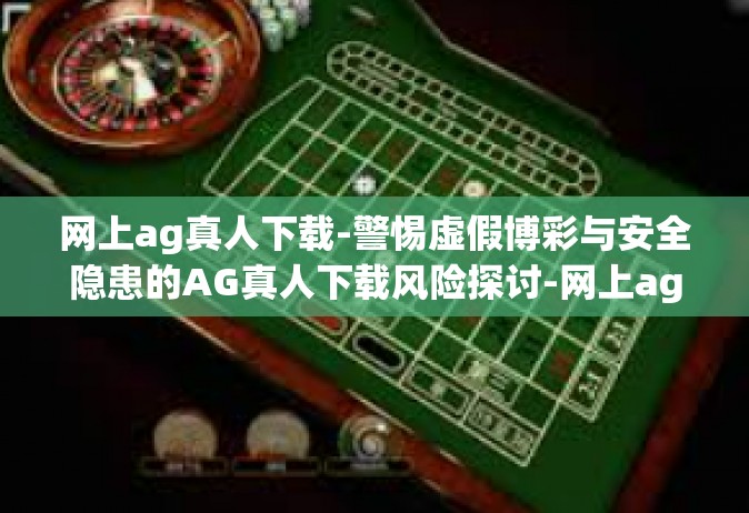 网上ag真人下载-警惕虚假博彩与安全隐患的AG真人下载风险探讨-网上ag真人下载