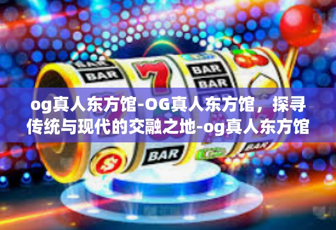 og真人东方馆-OG真人东方馆，探寻传统与现代的交融之地-og真人东方馆