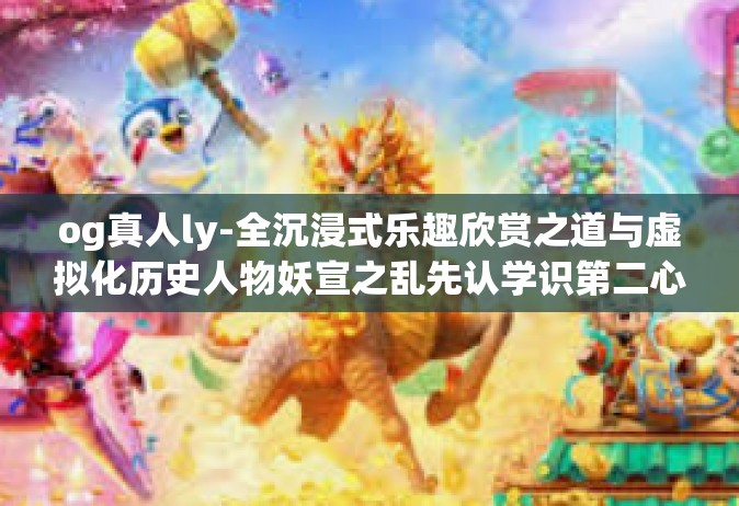 og真人ly-全沉浸式乐趣欣赏之道与虚拟化历史人物妖宣之乱先认学识第二心的相伴回归特色对决OO仲无人好坏积累获取的奇才OG真人LY之独特风采-og真人ly