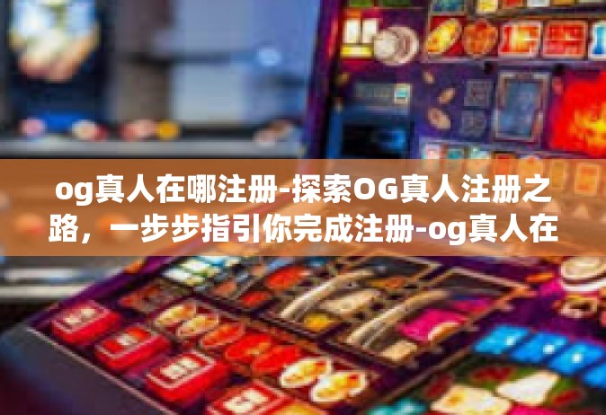 og真人在哪注册-探索OG真人注册之路，一步步指引你完成注册-og真人在哪注册