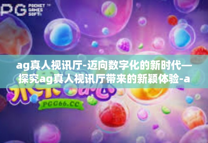 ag真人视讯厅-迈向数字化的新时代—探究ag真人视讯厅带来的新颖体验-ag真人视讯厅