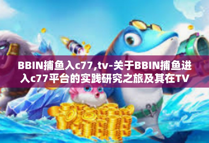 BBIN捕鱼入c77,tv-关于BBIN捕鱼进入c77平台的实践研究之旅及其在TV时代的影响力的文章-BBIN捕鱼入c77,tv