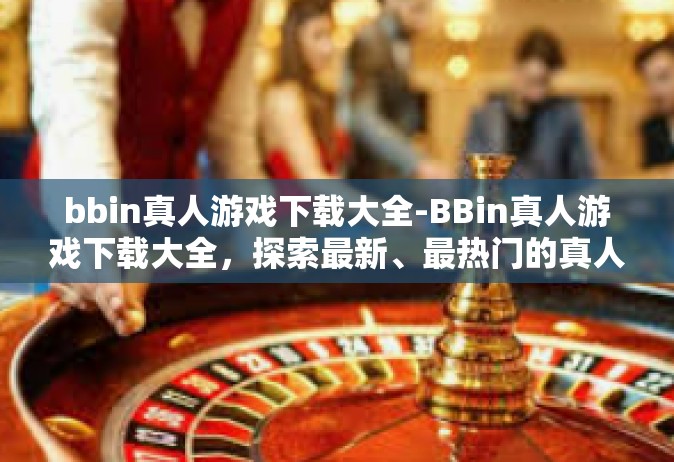 bbin真人游戏下载大全-BBin真人游戏下载大全，探索最新、最热门的真人互动体验-bbin真人游戏下载大全