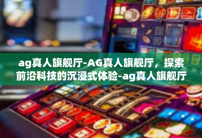 ag真人旗舰厅-AG真人旗舰厅，探索前沿科技的沉浸式体验-ag真人旗舰厅