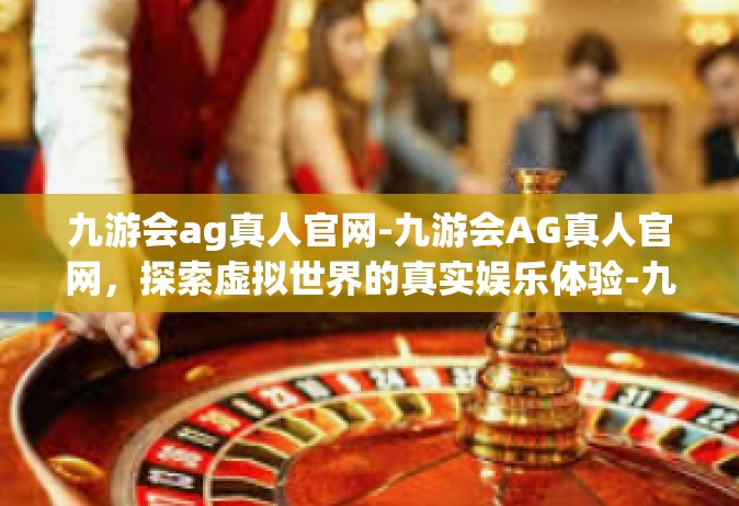 九游会ag真人官网-九游会AG真人官网，探索虚拟世界的真实娱乐体验-九游会ag真人官网