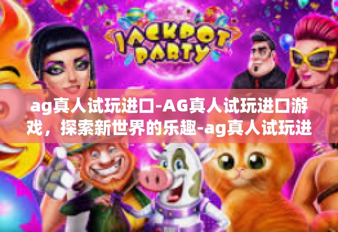 ag真人试玩进口-AG真人试玩进口游戏，探索新世界的乐趣-ag真人试玩进口