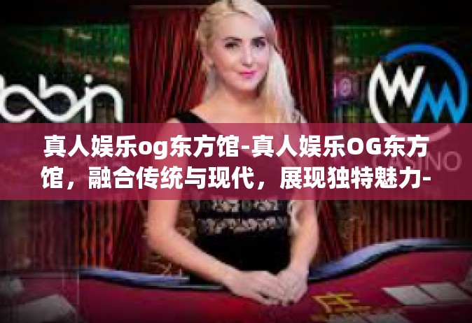 真人娱乐og东方馆-真人娱乐OG东方馆，融合传统与现代，展现独特魅力-真人娱乐og东方馆