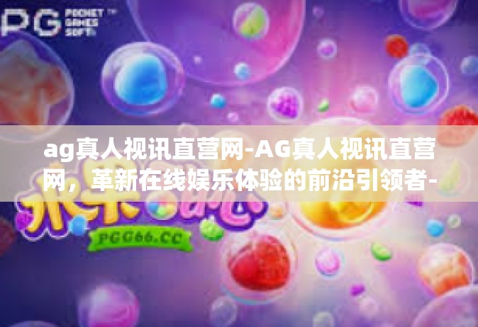 ag真人视讯直营网-AG真人视讯直营网，革新在线娱乐体验的前沿引领者-ag真人视讯直营网