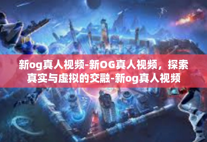 新og真人视频-新OG真人视频，探索真实与虚拟的交融-新og真人视频