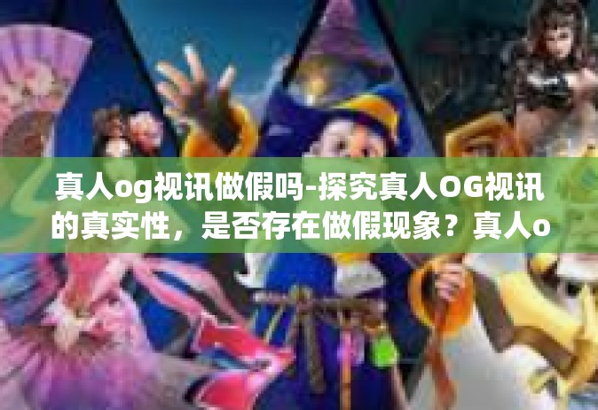 真人og视讯做假吗-探究真人OG视讯的真实性，是否存在做假现象？真人og视讯做假吗