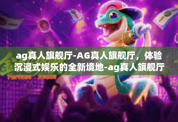 ag真人旗舰厅-AG真人旗舰厅，体验沉浸式娱乐的全新境地-ag真人旗舰厅