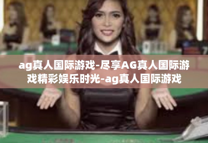 ag真人国际游戏-尽享AG真人国际游戏精彩娱乐时光-ag真人国际游戏