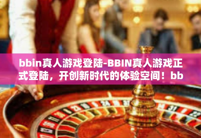 bbin真人游戏登陆-BBIN真人游戏正式登陆，开创新时代的体验空间！bbin真人游戏登陆