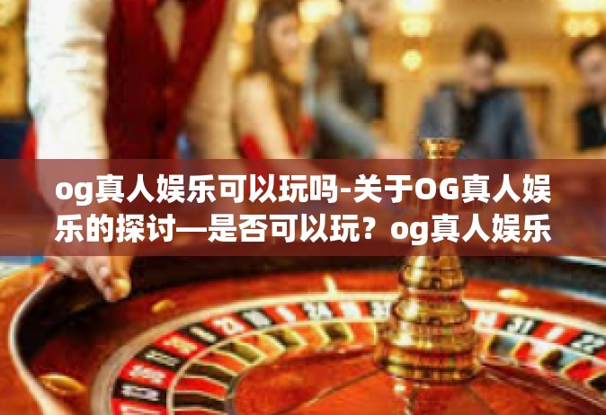 og真人娱乐可以玩吗-关于OG真人娱乐的探讨—是否可以玩？og真人娱乐可以玩吗