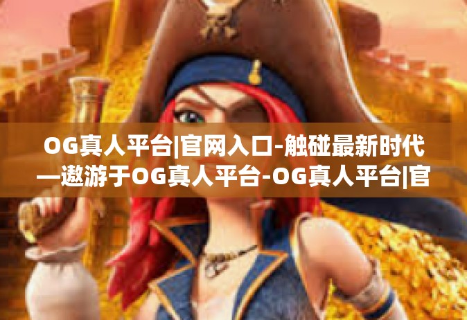 OG真人平台|官网入口-触碰最新时代—遨游于OG真人平台-OG真人平台|官网入口